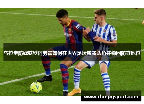 乌拉圭防线铁壁阿劳霍如何在世界足坛崭露头角并稳固防守地位