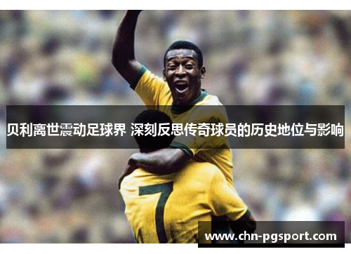 贝利离世震动足球界 深刻反思传奇球员的历史地位与影响