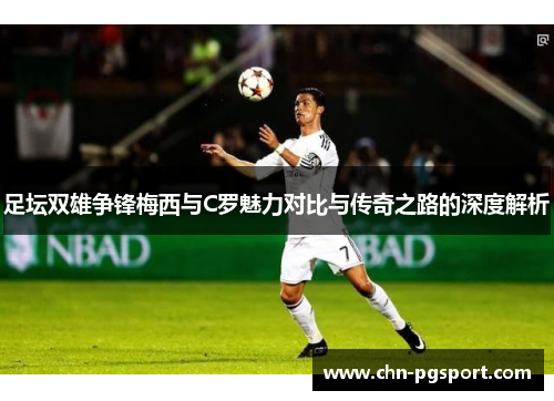 足坛双雄争锋梅西与C罗魅力对比与传奇之路的深度解析