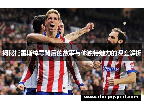 揭秘托雷斯绰号背后的故事与他独特魅力的深度解析 揭秘托雷斯绰号背后的故事与他独特魅力的深度解析