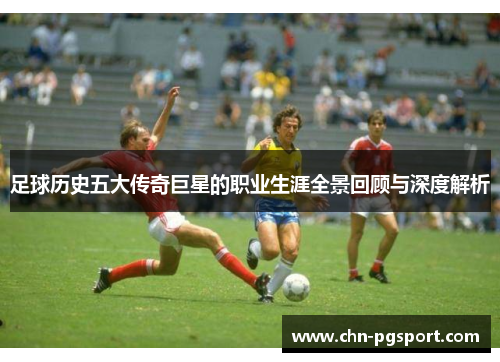 足球历史五大传奇巨星的职业生涯全景回顾与深度解析