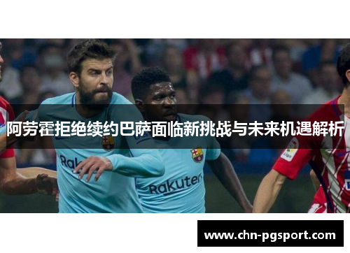 阿劳霍拒绝续约巴萨面临新挑战与未来机遇解析