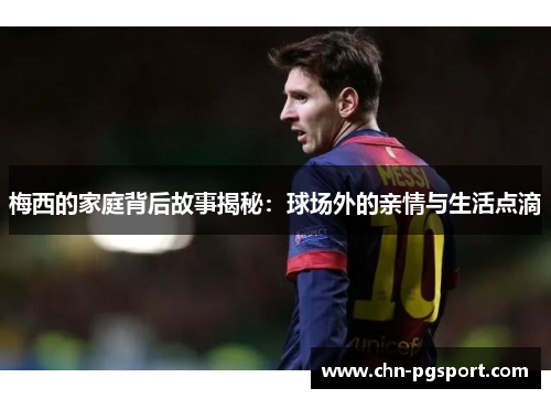 梅西的家庭背后故事揭秘：球场外的亲情与生活点滴